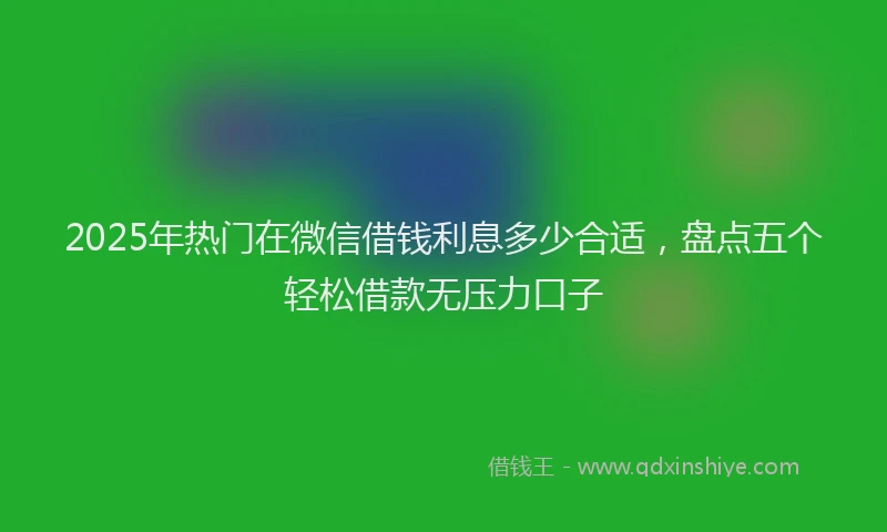 2025年热门在微信借钱利息多少合适，盘点五个轻松借款无压力口子