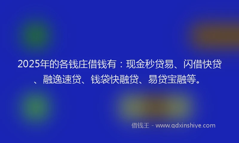 2025年的各钱庄借钱有：现金秒贷易、闪借快贷、融逸速贷、钱袋快融贷、易贷宝融等。