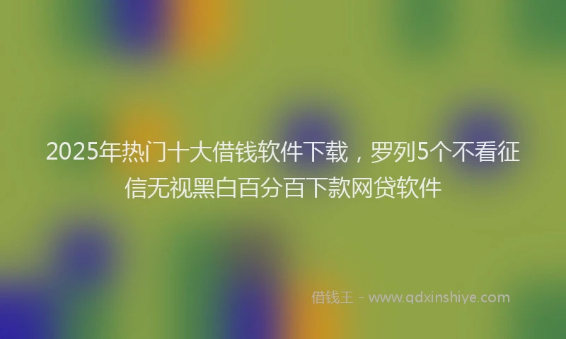 2025年热门十大借钱软件下载，罗列5个不看征信无视黑白百分百下款网贷软件