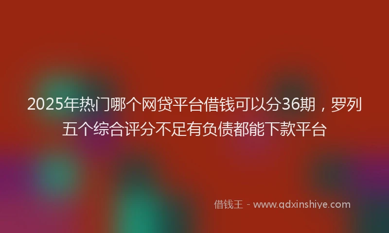 2025年热门哪个网贷平台借钱可以分36期，罗列五个综合评分不足有负债都能下款平台