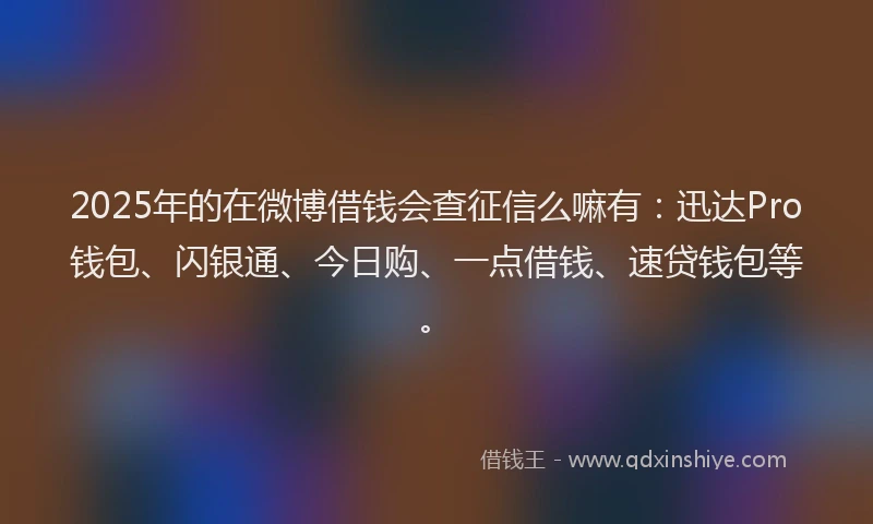 2025年的在微博借钱会查征信么嘛有：迅达Pro钱包、闪银通、今日购、一点借钱、速贷钱包等。