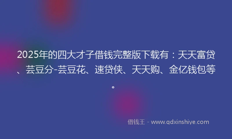 2025年的四大才子借钱完整版下载有：天天富贷、芸豆分-芸豆花、速贷侠、天天购、金亿钱包等。