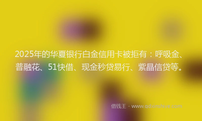 2025年的华夏银行白金信用卡被拒有：呼吸金、普融花、51快借、现金秒贷易行、紫晶信贷等。