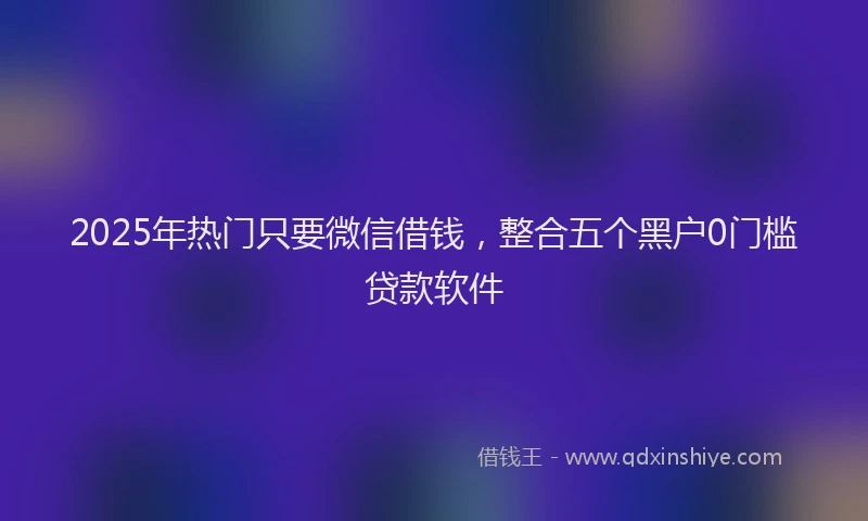 2025年热门只要微信借钱，整合五个黑户0门槛贷款软件