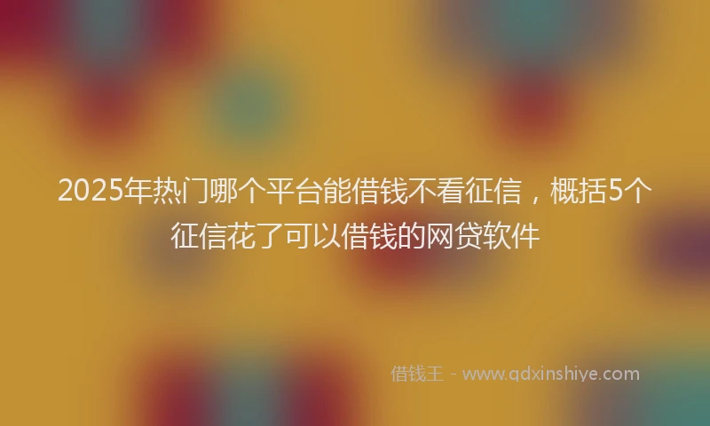 2025年热门哪个平台能借钱不看征信，概括5个征信花了可以借钱的网贷软件