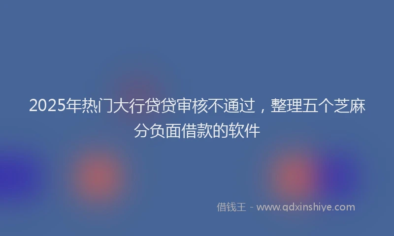 2025年热门大行贷贷审核不通过，整理五个芝麻分负面借款的软件