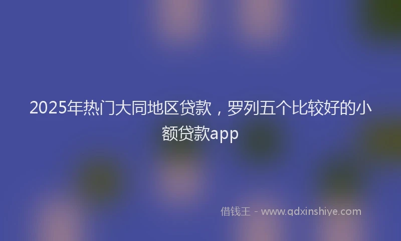 2025年热门大同地区贷款，罗列五个比较好的小额贷款app