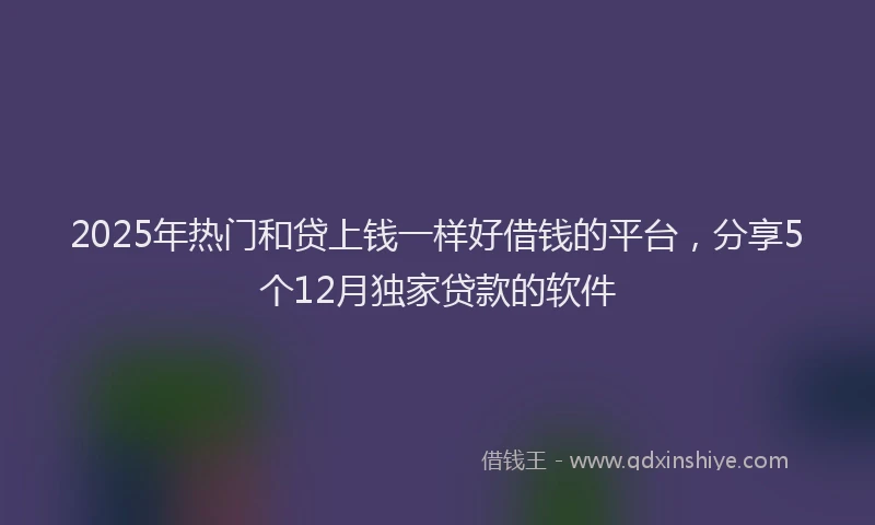 2025年热门和贷上钱一样好借钱的平台，分享5个12月独家贷款的软件