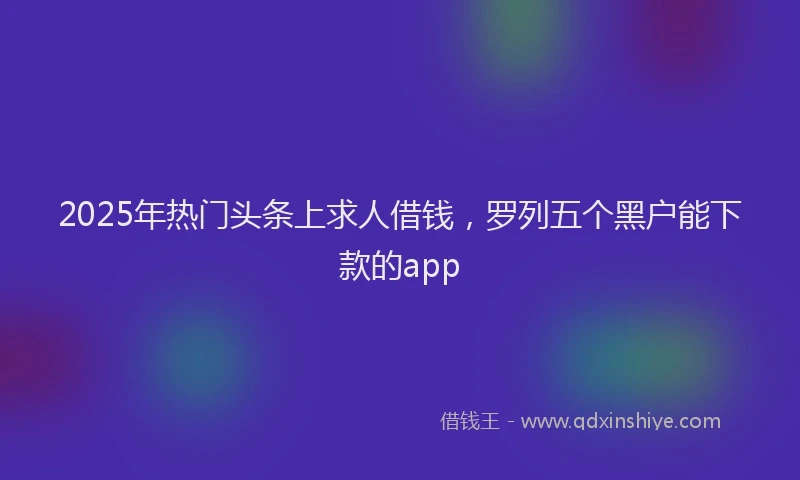 2025年热门头条上求人借钱，罗列五个黑户能下款的app