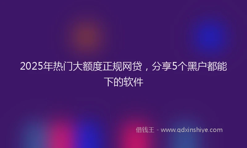 2025年热门大额度正规网贷，分享5个黑户都能下的软件
