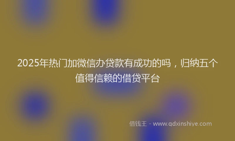 2025年热门加微信办贷款有成功的吗，归纳五个值得信赖的借贷平台