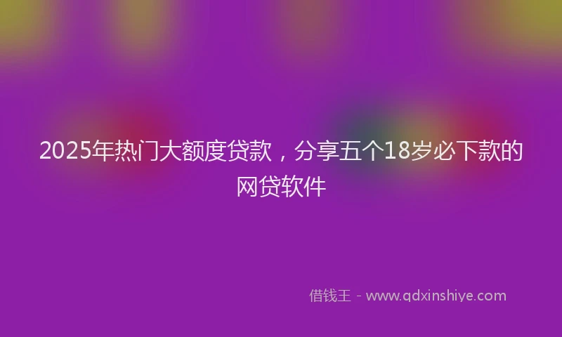 2025年热门大额度贷款，分享五个18岁必下款的网贷软件