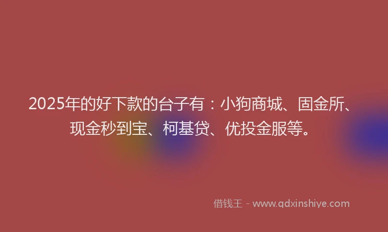 2025年的好下款的台子有：小狗商城、固金所、现金秒到宝、柯基贷、优投金服等。