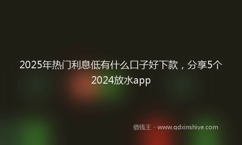 2025年热门利息低有什么口子好下款，分享5个2024放水app