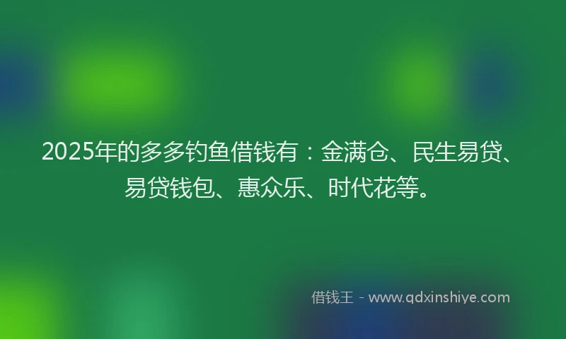 2025年的多多钓鱼借钱有：金满仓、民生易贷、易贷钱包、惠众乐、时代花等。