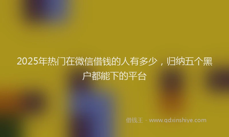 2025年热门在微信借钱的人有多少，归纳五个黑户都能下的平台