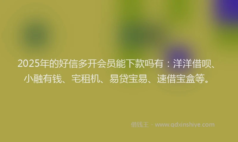 2025年的好信多开会员能下款吗有：洋洋借呗、小融有钱、宅租机、易贷宝易、速借宝盒等。