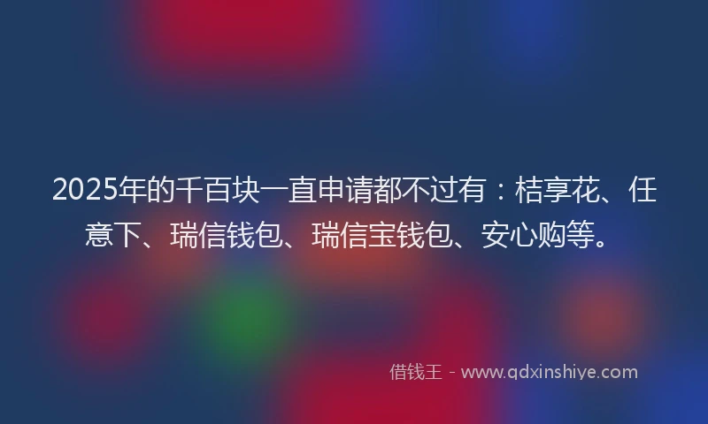 2025年的千百块一直申请都不过有：桔享花、任意下、瑞信钱包、瑞信宝钱包、安心购等。
