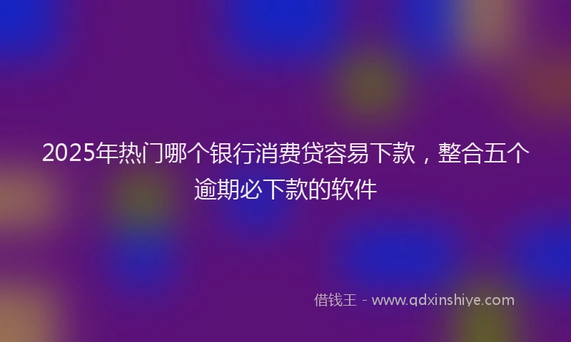 2025年热门哪个银行消费贷容易下款，整合五个逾期必下款的软件