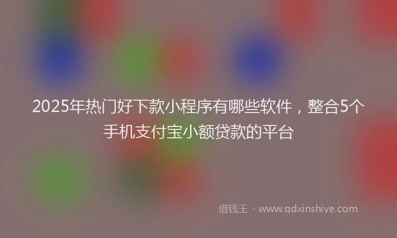 2025年热门好下款小程序有哪些软件，整合5个手机支付宝小额贷款的平台