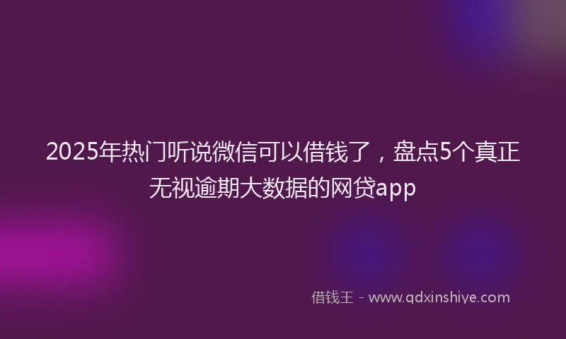2025年热门听说微信可以借钱了，盘点5个真正无视逾期大数据的网贷app