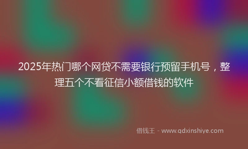 2025年热门哪个网贷不需要银行预留手机号，整理五个不看征信小额借钱的软件