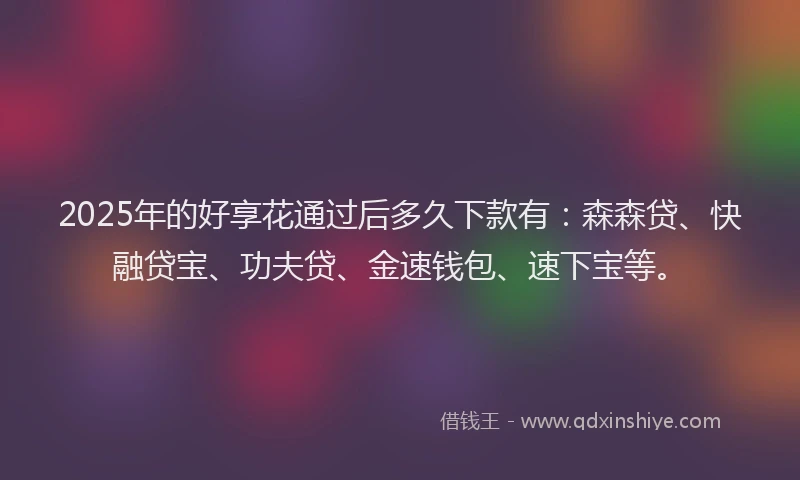 2025年的好享花通过后多久下款有：森森贷、快融贷宝、功夫贷、金速钱包、速下宝等。