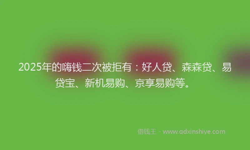 2025年的嗨钱二次被拒有：好人贷、森森贷、易贷宝、新机易购、京享易购等。