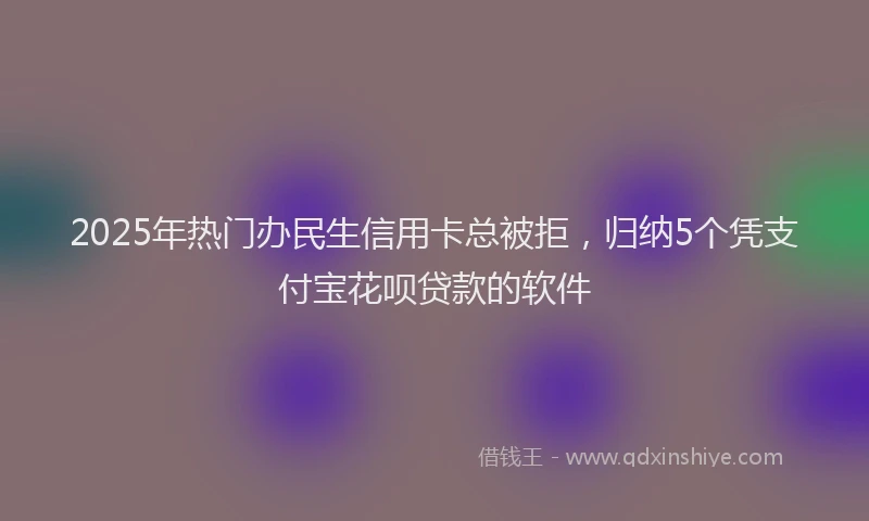 2025年热门办民生信用卡总被拒，归纳5个凭支付宝花呗贷款的软件