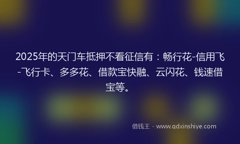 2025年的天门车抵押不看征信有：畅行花-信用飞-飞行卡、多多花、借款宝快融、云闪花、钱速借宝等。