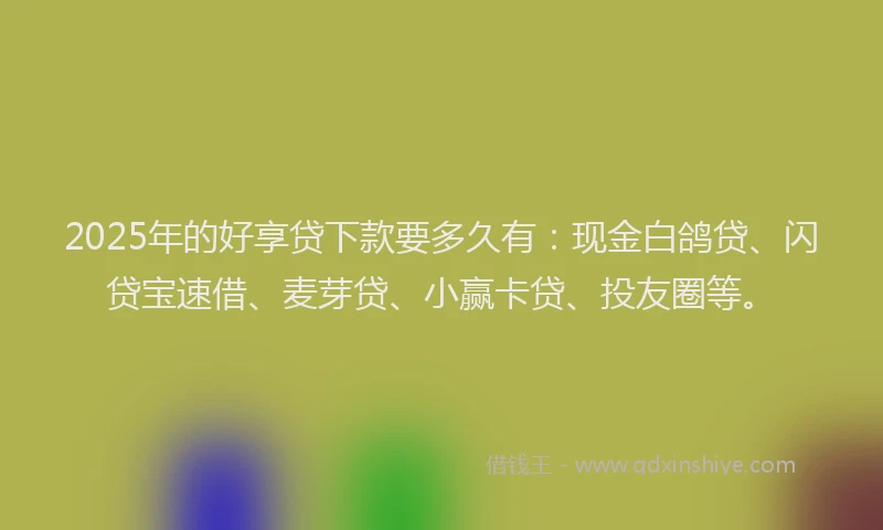 2025年的好享贷下款要多久有：现金白鸽贷、闪贷宝速借、麦芽贷、小赢卡贷、投友圈等。