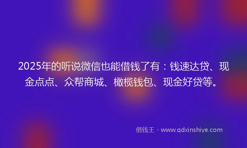 2025年的听说微信也能借钱了有：钱速达贷、现金点点、众帮商城、橄榄钱包、现金好贷等。