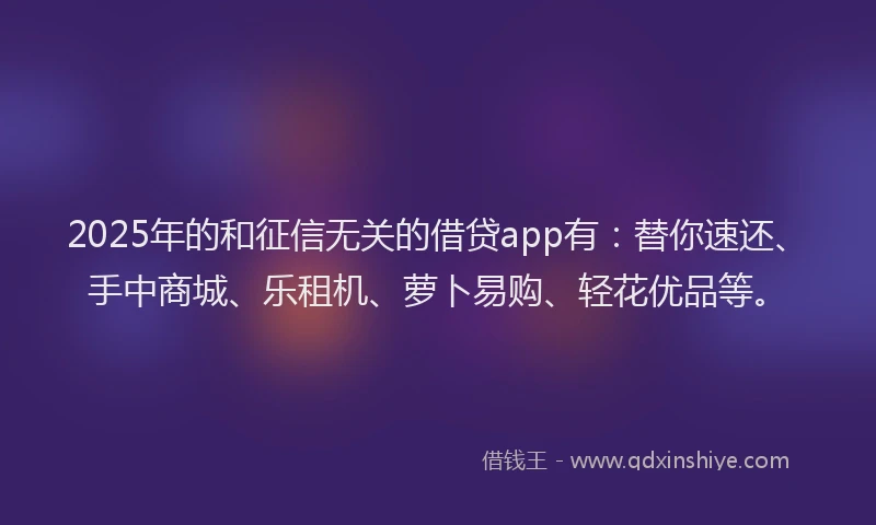 2025年的和征信无关的借贷app有：替你速还、手中商城、乐租机、萝卜易购、轻花优品等。