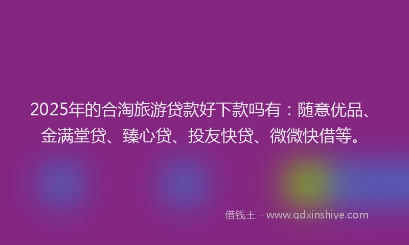 2025年的合淘旅游贷款好下款吗有：随意优品、金满堂贷、臻心贷、投友快贷、微微快借等。