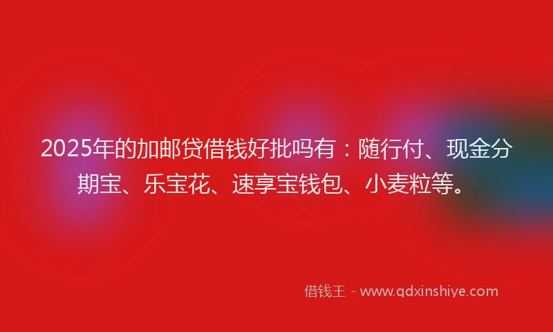 2025年的加邮贷借钱好批吗有：随行付、现金分期宝、乐宝花、速享宝钱包、小麦粒等。