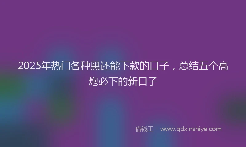 2025年热门各种黑还能下款的口子，总结五个高炮必下的新口子