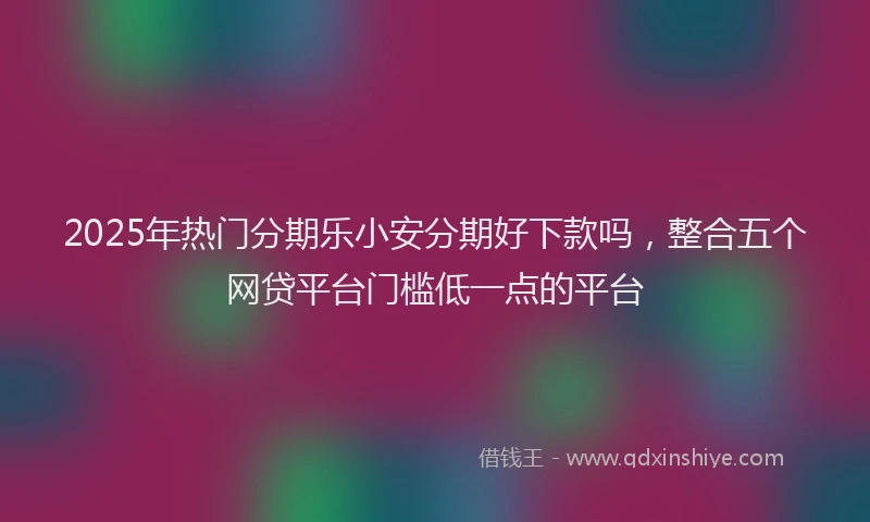 2025年热门分期乐小安分期好下款吗，整合五个网贷平台门槛低一点的平台
