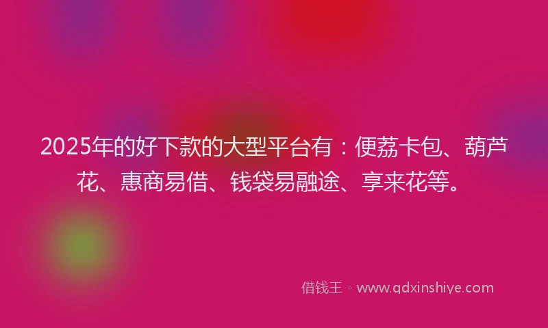2025年的好下款的大型平台有：便荔卡包、葫芦花、惠商易借、钱袋易融途、享来花等。