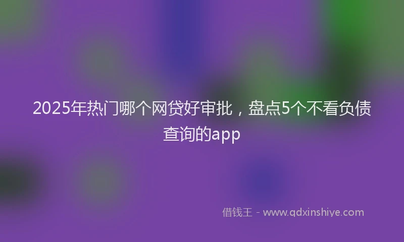 2025年热门哪个网贷好审批，盘点5个不看负债查询的app
