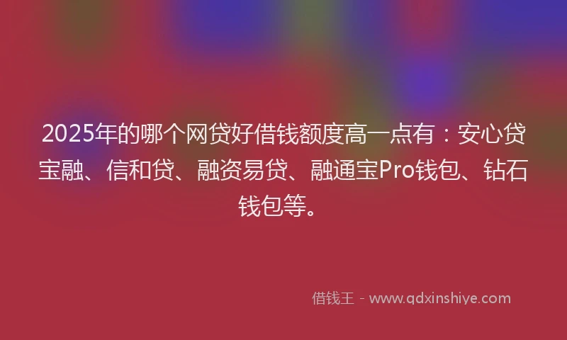 2025年的哪个网贷好借钱额度高一点有：安心贷宝融、信和贷、融资易贷、融通宝Pro钱包、钻石钱包等。