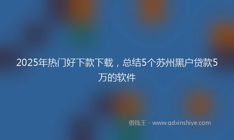 2025年热门好下款下载，总结5个苏州黑户贷款5万的软件