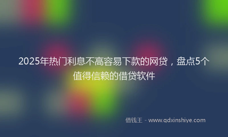 2025年热门利息不高容易下款的网贷，盘点5个值得信赖的借贷软件