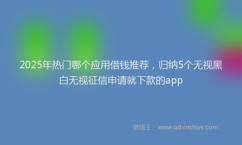 2025年热门哪个应用借钱推荐，归纳5个无视黑白无视征信申请就下款的app