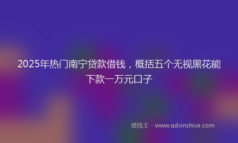 2025年热门南宁贷款借钱，概括五个无视黑花能下款一万元口子