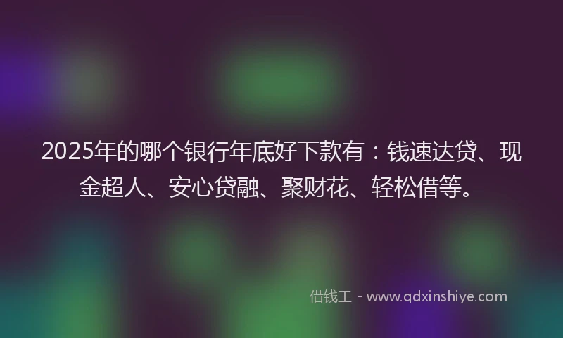 2025年的哪个银行年底好下款有：钱速达贷、现金超人、安心贷融、聚财花、轻松借等。