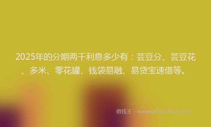 2025年的分期两千利息多少有：芸豆分、芸豆花、多米、零花罐、钱袋易融、易贷宝速借等。