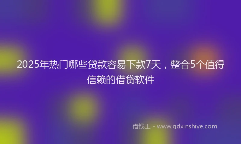 2025年热门哪些贷款容易下款7天，整合5个值得信赖的借贷软件