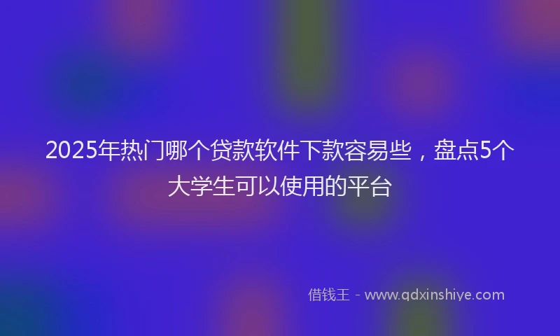 2025年热门哪个贷款软件下款容易些，盘点5个大学生可以使用的平台