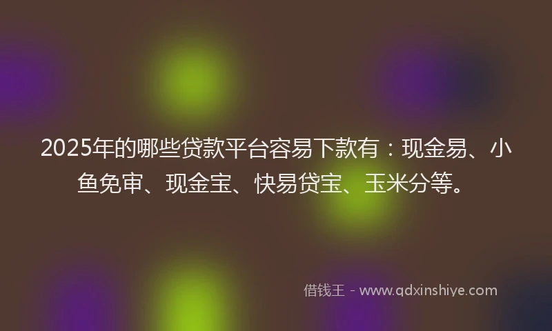 2025年的哪些贷款平台容易下款有：现金易、小鱼免审、现金宝、快易贷宝、玉米分等。