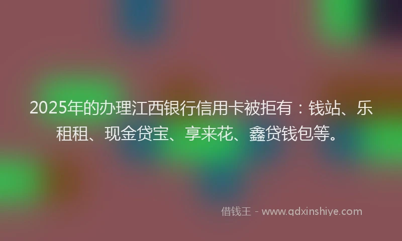 2025年的办理江西银行信用卡被拒有：钱站、乐租租、现金贷宝、享来花、鑫贷钱包等。